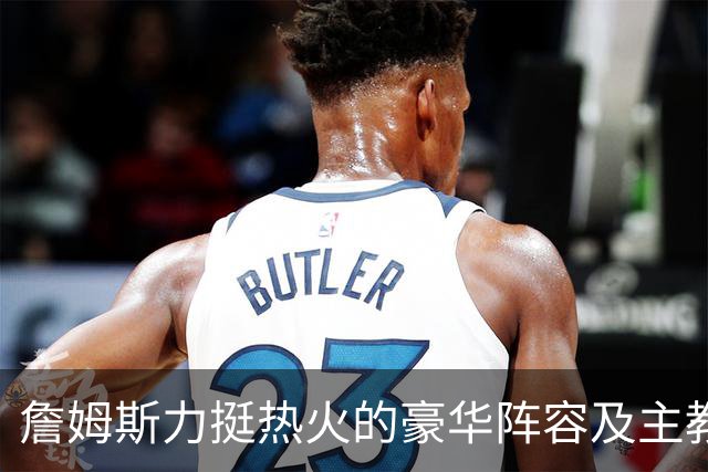 詹姆斯力挺热火的豪华阵容及主教练！他本可在这无缝衔接安然退役